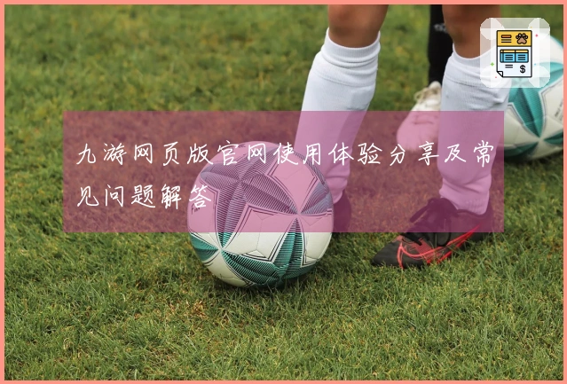 九游网页版官网使用体验分享及常见问题解答