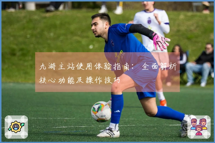 九游主站使用体验指南：全面解析核心功能及操作技巧