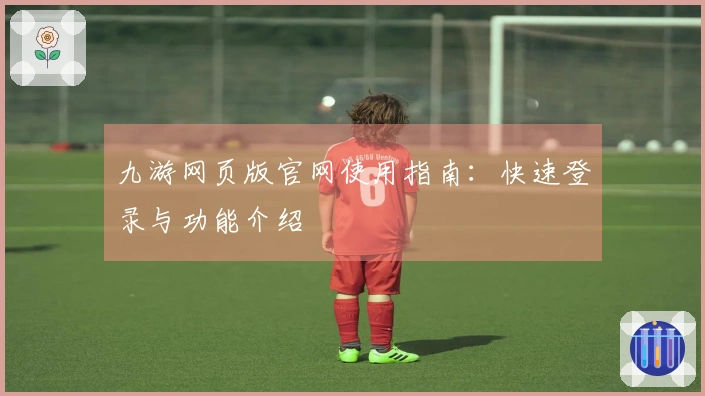 九游网页版官网使用指南：快速登录与功能介绍