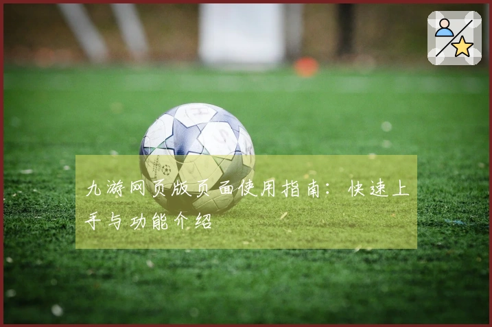 九游网页版页面使用指南：快速上手与功能介绍