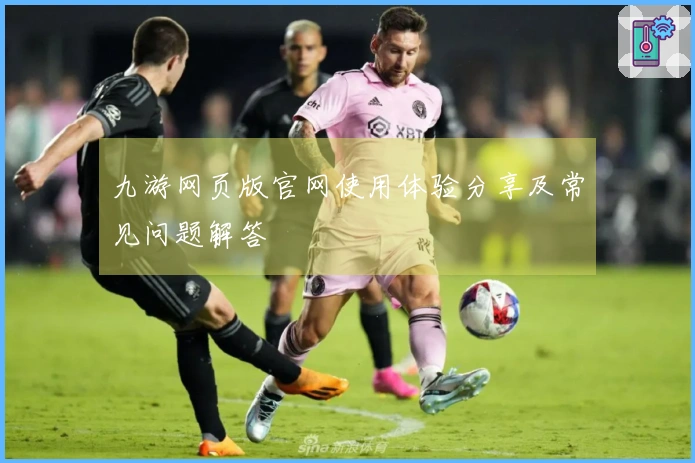 九游网页版官网使用体验分享及常见问题解答