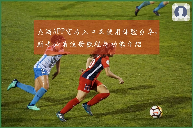 九游APP官方入口及使用体验分享，新手必看注册教程与功能介绍