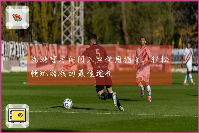 九游官方访问入口使用指南：轻松畅玩游戏的最佳途径